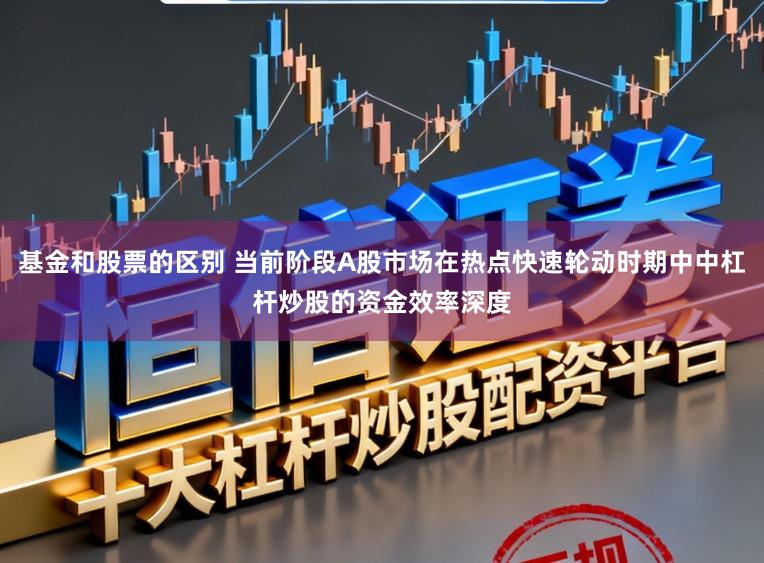 基金和股票的区别 当前阶段A股市场在热点快速轮动时期中中杠杆炒股的资金效率深度